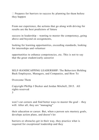 g for them before
they happen
From our experience, the actions that go along with driving for
results are the best predictors of future
success in leadership – wanting to master the competency, going
above and beyond on assignments,
looking for learning opportunities, exceeding standards, looking
for internships and volunteer
opportunities to enhance competencies, etc. This is not to say
that the great student/early careerist
SELF-HANDICAPPING LEADERSHIP: The Behaviors Holding
Back Employees, Managers, and Companies, and How To
Overcome Them
Copyright Phillip J Decker and Jordan Mitchell, 2015. All
rights reserved
3
won’t cut corners and find better ways to master the goal – they
will. After all, they are “managing”
their education or career. But, when a person sets mastery goals,
develops action plans, and doesn’t let
barriers or obstacles get in their way, they practice what is
required for exceptional leadership and they
 