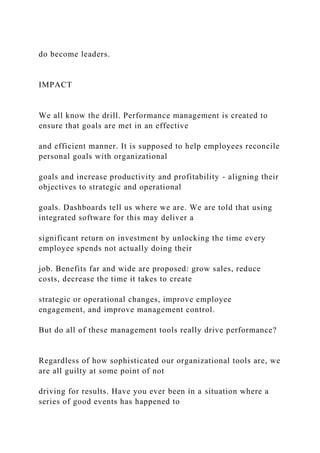 do become leaders.
IMPACT
We all know the drill. Performance management is created to
ensure that goals are met in an effective
and efficient manner. It is supposed to help employees reconcile
personal goals with organizational
goals and increase productivity and profitability - aligning their
objectives to strategic and operational
goals. Dashboards tell us where we are. We are told that using
integrated software for this may deliver a
significant return on investment by unlocking the time every
employee spends not actually doing their
job. Benefits far and wide are proposed: grow sales, reduce
costs, decrease the time it takes to create
strategic or operational changes, improve employee
engagement, and improve management control.
But do all of these management tools really drive performance?
Regardless of how sophisticated our organizational tools are, we
are all guilty at some point of not
driving for results. Have you ever been in a situation where a
series of good events has happened to
 
