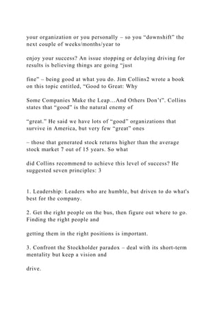 your organization or you personally – so you “downshift” the
next couple of weeks/months/year to
enjoy your success? An issue stopping or delaying driving for
results is believing things are going “just
fine” – being good at what you do. Jim Collins2 wrote a book
on this topic entitled, “Good to Great: Why
Some Companies Make the Leap…And Others Don’t”. Collins
states that “good” is the natural enemy of
“great.” He said we have lots of “good” organizations that
survive in America, but very few “great” ones
– those that generated stock returns higher than the average
stock market 7 out of 15 years. So what
did Collins recommend to achieve this level of success? He
suggested seven principles: 3
1. Leadership: Leaders who are humble, but driven to do what's
best for the company.
2. Get the right people on the bus, then figure out where to go.
Finding the right people and
getting them in the right positions is important.
3. Confront the Stockholder paradox – deal with its short-term
mentality but keep a vision and
drive.
 