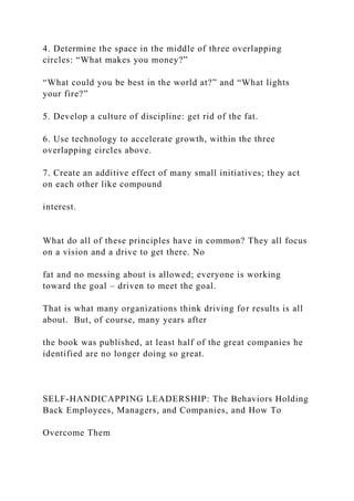 4. Determine the space in the middle of three overlapping
circles: “What makes you money?”
“What could you be best in the world at?” and “What lights
your fire?”
5. Develop a culture of discipline: get rid of the fat.
6. Use technology to accelerate growth, within the three
overlapping circles above.
7. Create an additive effect of many small initiatives; they act
on each other like compound
interest.
What do all of these principles have in common? They all focus
on a vision and a drive to get there. No
fat and no messing about is allowed; everyone is working
toward the goal – driven to meet the goal.
That is what many organizations think driving for results is all
about. But, of course, many years after
the book was published, at least half of the great companies he
identified are no longer doing so great.
SELF-HANDICAPPING LEADERSHIP: The Behaviors Holding
Back Employees, Managers, and Companies, and How To
Overcome Them
 
