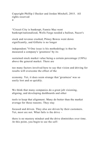 Copyright Phillip J Decker and Jordan Mitchell, 2015. All
rights reserved
4
“Circuit City is bankrupt, Fannie Mae went
bankrupt/nationalized, Wells Fargo needed a bailout, Nucor's
stock and revenue crashed, Pitney Bowes went down
significantly, and Gillette is no longer
independent.”4 One issue is his methodology is that he
measured a company's 'greatness' by its
sustained stock market value being a certain percentage (150%)
above the general market. There are
too many factors involved here to say that vision and driving for
results will overcome the effect of the
economy. Yet, it does seem strange that 'greatness' was so
easily lost and so quickly.
We think that many companies do a great job visioning,
aligning, and developing dashboards and other
tools to keep that alignment. Many do better than the market
average for these reasons. They stay
focused and driven. They also are driven by their customers.
Yet, most are not. What fails is the drive –
there is no mastery mindset and the drive diminishes over time.
At this point, you begin to see the self-
 