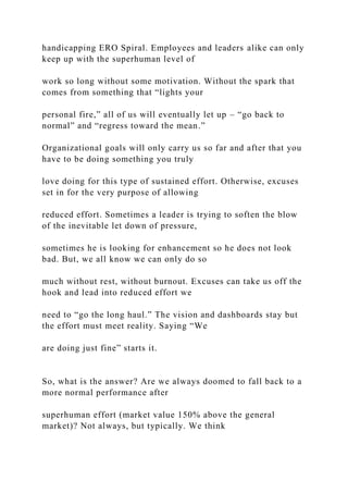 handicapping ERO Spiral. Employees and leaders alike can only
keep up with the superhuman level of
work so long without some motivation. Without the spark that
comes from something that “lights your
personal fire,” all of us will eventually let up – “go back to
normal” and “regress toward the mean.”
Organizational goals will only carry us so far and after that you
have to be doing something you truly
love doing for this type of sustained effort. Otherwise, excuses
set in for the very purpose of allowing
reduced effort. Sometimes a leader is trying to soften the blow
of the inevitable let down of pressure,
sometimes he is looking for enhancement so he does not look
bad. But, we all know we can only do so
much without rest, without burnout. Excuses can take us off the
hook and lead into reduced effort we
need to “go the long haul.” The vision and dashboards stay but
the effort must meet reality. Saying “We
are doing just fine” starts it.
So, what is the answer? Are we always doomed to fall back to a
more normal performance after
superhuman effort (market value 150% above the general
market)? Not always, but typically. We think
 