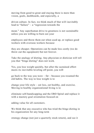 moving from good to great and staying there is more than
vision, goals, dashboards, and especially, a
driven culture. In fact, we think much of that will inevitably
lead to “failure” – a “regression towards the
mean.” Any superhuman drive to greatness is not sustainable
unless you are willing to burn out your
employees and throw them out when used up, or replace good
workers with overseas workers because
they are cheaper. Operations can be made less costly (we do
throw out the equipment) but not forever.
Take the analogy of dieting. Any physician or dietician will tell
you that “binge dieting” does not work.
Yes, you lose weight quickly, but after the sustained effort
meets its inevitable leveling off point, you will
go back to the way you were – fat – because you resumed the
old habits. The way to lose weight is to
change your life style – eat less, eat healthy, and exercise.
Moving to healthy organizational living is to
eliminate self-handicapping and the ERO Spiral and replace it
with a mastery goal orientation focused on
adding value for all customers.
We think that any executive who has tried the binge dieting in
his organization for any long-term
strategy change (not just a quarterly stock return), and see it
 