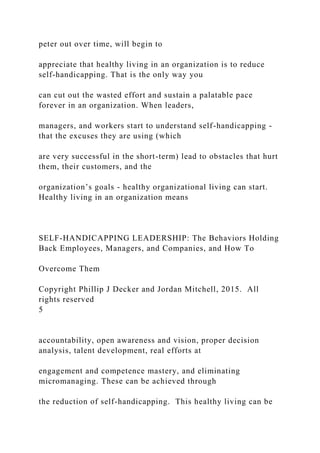peter out over time, will begin to
appreciate that healthy living in an organization is to reduce
self-handicapping. That is the only way you
can cut out the wasted effort and sustain a palatable pace
forever in an organization. When leaders,
managers, and workers start to understand self-handicapping -
that the excuses they are using (which
are very successful in the short-term) lead to obstacles that hurt
them, their customers, and the
organization’s goals - healthy organizational living can start.
Healthy living in an organization means
SELF-HANDICAPPING LEADERSHIP: The Behaviors Holding
Back Employees, Managers, and Companies, and How To
Overcome Them
Copyright Phillip J Decker and Jordan Mitchell, 2015. All
rights reserved
5
accountability, open awareness and vision, proper decision
analysis, talent development, real efforts at
engagement and competence mastery, and eliminating
micromanaging. These can be achieved through
the reduction of self-handicapping. This healthy living can be
 