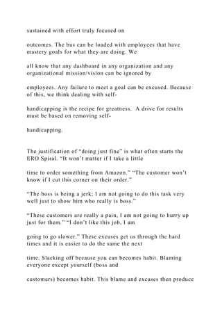 sustained with effort truly focused on
outcomes. The bus can be loaded with employees that have
mastery goals for what they are doing. We
all know that any dashboard in any organization and any
organizational mission/vision can be ignored by
employees. Any failure to meet a goal can be excused. Because
of this, we think dealing with self-
handicapping is the recipe for greatness. A drive for results
must be based on removing self-
handicapping.
The justification of “doing just fine” is what often starts the
ERO Spiral. “It won’t matter if I take a little
time to order something from Amazon.” “The customer won’t
know if I cut this corner on their order.”
“The boss is being a jerk; I am not going to do this task very
well just to show him who really is boss.”
“These customers are really a pain, I am not going to hurry up
just for them.” “I don’t like this job, I am
going to go slower.” These excuses get us through the hard
times and it is easier to do the same the next
time. Slacking off because you can becomes habit. Blaming
everyone except yourself (boss and
customers) becomes habit. This blame and excuses then produce
 