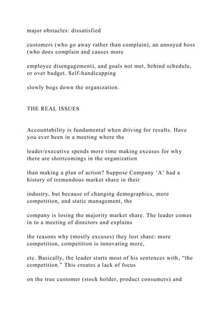 major obstacles: dissatisfied
customers (who go away rather than complain), an annoyed boss
(who does complain and causes more
employee disengagement), and goals not met, behind schedule,
or over budget. Self-handicapping
slowly bogs down the organization.
THE REAL ISSUES
Accountability is fundamental when driving for results. Have
you ever been in a meeting where the
leader/executive spends more time making excuses for why
there are shortcomings in the organization
than making a plan of action? Suppose Company ‘A’ had a
history of tremendous market share in their
industry, but because of changing demographics, more
competition, and static management, the
company is losing the majority market share. The leader comes
in to a meeting of directors and explains
the reasons why (mostly excuses) they lost share: more
competition, competition is innovating more,
etc. Basically, the leader starts most of his sentences with, “the
competition.” This creates a lack of focus
on the true customer (stock holder, product consumers) and
 