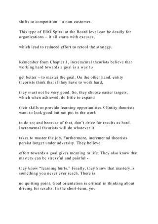 shifts to competition – a non-customer.
This type of ERO Spiral at the Board level can be deadly for
organizations – it all starts with excuses,
which lead to reduced effort to retool the strategy.
Remember from Chapter 1, incremental theorists believe that
working hard towards a goal is a way to
get better – to master the goal. On the other hand, entity
theorists think that if they have to work hard,
they must not be very good. So, they choose easier targets,
which when achieved, do little to expand
their skills or provide learning opportunities.8 Entity theorists
want to look good but not put in the work
to do so; and because of that, don’t drive for results as hard.
Incremental theorists will do whatever it
takes to master the job. Furthermore, incremental theorists
persist longer under adversity. They believe
effort towards a goal gives meaning to life. They also know that
mastery can be stressful and painful -
they know “learning hurts.” Finally, they know that mastery is
something you never ever reach. There is
no quitting point. Goal orientation is critical in thinking about
driving for results. In the short-term, you
 