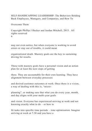 SELF-HANDICAPPING LEADERSHIP: The Behaviors Holding
Back Employees, Managers, and Companies, and How To
Overcome Them
Copyright Phillip J Decker and Jordan Mitchell, 2015. All
rights reserved
6
may not even notice, but when everyone is working to avoid
errors or stay out of trouble, it could mean
organizational death. Mastery goals are the key to sustaining
driving for results.
Those with mastery goals have a personal vision and an action
plan for at least the next steps of getting
there. They are accountable for their own learning. They have
alignment between everyday processes
and desired customer outcomes at work. Once there is a vision,
a way of dealing with this is, “micro-
planning”, or making sure that what you do every year, month,
and day aligns with your multi-year goals
and vision. Everyone has experienced arriving at work and not
knowing exactly what to do – or how to
fit tasks into specific time periods – time optimization. Imagine
arriving at work at 7:30 and you have a
 