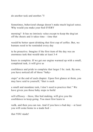 do another task and another.”5
Sometimes, behavioral change doesn’t make much logical sense.
Why would you make your bed EVERY
morning? It has no intrinsic value except to keep the dog/cat
off the sheets and it takes time – time that
would be better spent drinking that first cup of coffee. But, we
humans need to be reminded every day
to be proactive. Imagine if the first item of the day was an
enormous task that would take at least 3-4
hours to complete. If we get our engine warmed up with a small,
completed task, it will give us
confidence and pride to complete that larger 3 hr. task. By now,
you have noticed all of those “baby-
steps” at the end of each chapter. Upon first glance at them, you
may have said to yourself, “that is such
a small and mundane task, I don’t need to practice that.” We
have given you those baby steps to build
self-efficacy – these, like bed making, will give you the
confidence to keep going. You must first learn to
walk, and then you can run. And if you have a bad day – at least
you will come home to a made bed –
that YOU made!
 