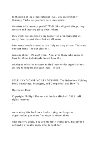 In thinking at the organizational level, you are probably
thinking, “Why not just hire only incremental
theorists with mastery goals?” Well, like all good things, they
are rare and they are picky about where
they work. No one knows the proportion of incremental vs.
entity theorists out there, but we all know
how many people around us are truly mastery driven. There are
not that many – in our classes it
remains about 10% each year. And, even those who know to
look for these individuals do not have the
employee selection systems to find them or the organizational
culture to support and keep them. If you
SELF-HANDICAPPING LEADERSHIP: The Behaviors Holding
Back Employees, Managers, and Companies, and How To
Overcome Them
Copyright Phillip J Decker and Jordan Mitchell, 2015. All
rights reserved
7
are reading this book as a leader trying to change an
organization, you must find ways to attract those
with mastery goals. You are probably trying now, but haven’t
defined it or really know what to look for.
 