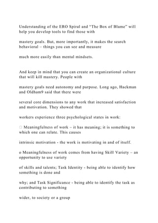 Understanding of the ERO Spiral and “The Box of Blame” will
help you develop tools to find those with
mastery goals. But, more importantly, it makes the search
behavioral – things you can see and measure
much more easily than mental mindsets.
And keep in mind that you can create an organizational culture
that will kill mastery. People with
mastery goals need autonomy and purpose. Long ago, Hackman
and Oldham9 said that there were
several core dimensions to any work that increased satisfaction
and motivation. They showed that
workers experience three psychological states in work:
– it has meaning; it is something to
which one can relate. This causes
intrinsic motivation - the work is motivating in and of itself.
o Meaningfulness of work comes from having Skill Variety – an
opportunity to use variety
of skills and talents; Task Identity - being able to identify how
something is done and
why; and Task Significance - being able to identify the task as
contributing to something
wider, to society or a group
 