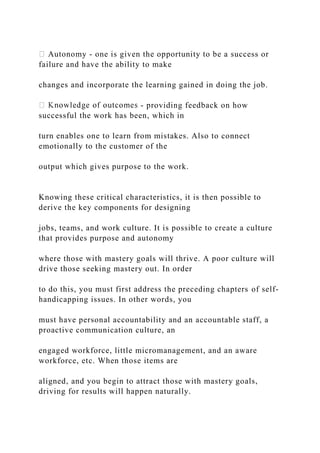 Autonomy - one is given the opportunity to be a success or
failure and have the ability to make
changes and incorporate the learning gained in doing the job.
- providing feedback on how
successful the work has been, which in
turn enables one to learn from mistakes. Also to connect
emotionally to the customer of the
output which gives purpose to the work.
Knowing these critical characteristics, it is then possible to
derive the key components for designing
jobs, teams, and work culture. It is possible to create a culture
that provides purpose and autonomy
where those with mastery goals will thrive. A poor culture will
drive those seeking mastery out. In order
to do this, you must first address the preceding chapters of self-
handicapping issues. In other words, you
must have personal accountability and an accountable staff, a
proactive communication culture, an
engaged workforce, little micromanagement, and an aware
workforce, etc. When those items are
aligned, and you begin to attract those with mastery goals,
driving for results will happen naturally.
 