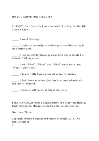 DO YOU DRIVE FOR RESULTS?
SURVEY: Do I Drive for Results or Not? (Y = Yes, N= No, DK
= Don’t Know)
_____ I avoid challenge.
_____ I typically set easily-attainable goals and like to stay in
my comfort zone.
_____ I find myself daydreaming about how things should be,
instead of taking action.
_____ I ask “Who?” “When?” and “Why?” much more than
“What?” and “How?”
_____ I do not really have a personal vision or mission.
_____ I don’t have an action plan that is written behaviorally
and results-oriented. .
_____ I pride myself on my ability to stay busy.
SELF-HANDICAPPING LEADERSHIP: The Behaviors Holding
Back Employees, Managers, and Companies, and How To
Overcome Them
Copyright Phillip J Decker and Jordan Mitchell, 2015. All
rights reserved
8
 