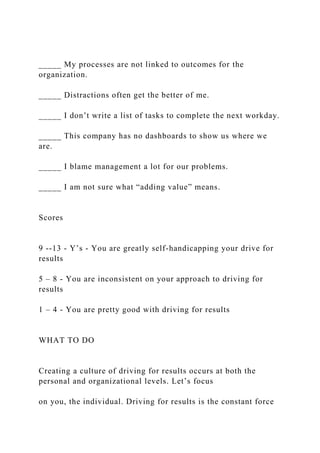 _____ My processes are not linked to outcomes for the
organization.
_____ Distractions often get the better of me.
_____ I don’t write a list of tasks to complete the next workday.
_____ This company has no dashboards to show us where we
are.
_____ I blame management a lot for our problems.
_____ I am not sure what “adding value” means.
Scores
9 --13 - Y’s - You are greatly self-handicapping your drive for
results
5 – 8 - You are inconsistent on your approach to driving for
results
1 – 4 - You are pretty good with driving for results
WHAT TO DO
Creating a culture of driving for results occurs at both the
personal and organizational levels. Let’s focus
on you, the individual. Driving for results is the constant force
 