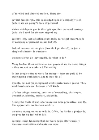of forward and directed motion. There are
several reasons why this is avoided: lack of company vision
(where are we going?), lack of personal
vision which puts you in the right spot for continued mastery
(what do I need for the next step of my
career/life?), lack of action plans (how do we get there?), lack
of company or personal values (why?),
lack of personal action plan (how do I get there?), or just a
simple disinterest in customer
outcomes(what do they need?). So what to do?
Many leaders think motivation and payment are the same things
– they are not to workers.6 The reality
is that people come to work for money – most are paid to be
there during work hours, and to stay out of
trouble, but not for exceptional work (performance goals). They
work hard and excel because of all kinds
of other things: meaning, creation of something, challenges,
ownership, identity, mastery, and pride.
Seeing the fruits of our labor makes us more productive; and the
less appreciated we feel our work is,
the more money we want to do it. Often, the harder a project is,
the prouder we feel when it is
accomplished. Knowing that our work helps others usually
increases motivation and makes us more
 