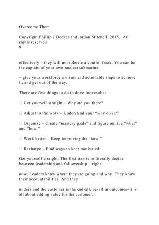 Overcome Them
Copyright Phillip J Decker and Jordan Mitchell, 2015. All
rights reserved
9
effectively – they will not tolerate a control freak. You can be
the captain of your own nuclear submarine
– give your workforce a vision and actionable steps to achieve
it, and get out of the way.
There are five things to do to drive for results:
– Why are you there?
– Understand your “why do it?”
– Create “mastery goals” and figure out the “what”
and “how.”
– Keep improving the “how.”
– Find ways to keep motivated.
Get yourself straight. The first step is to literally decide
between leadership and followership – right
now. Leaders know where they are going and why. They know
their accountabilities. And they
understand the customer is the end-all, be-all in outcomes–it is
all about adding value for the customer.
 