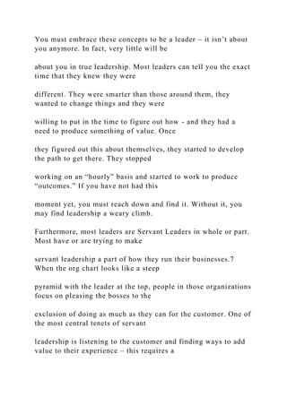 You must embrace these concepts to be a leader – it isn’t about
you anymore. In fact, very little will be
about you in true leadership. Most leaders can tell you the exact
time that they knew they were
different. They were smarter than those around them, they
wanted to change things and they were
willing to put in the time to figure out how - and they had a
need to produce something of value. Once
they figured out this about themselves, they started to develop
the path to get there. They stopped
working on an “hourly” basis and started to work to produce
“outcomes.” If you have not had this
moment yet, you must reach down and find it. Without it, you
may find leadership a weary climb.
Furthermore, most leaders are Servant Leaders in whole or part.
Most have or are trying to make
servant leadership a part of how they run their businesses.7
When the org chart looks like a steep
pyramid with the leader at the top, people in those organizations
focus on pleasing the bosses to the
exclusion of doing as much as they can for the customer. One of
the most central tenets of servant
leadership is listening to the customer and finding ways to add
value to their experience – this requires a
 