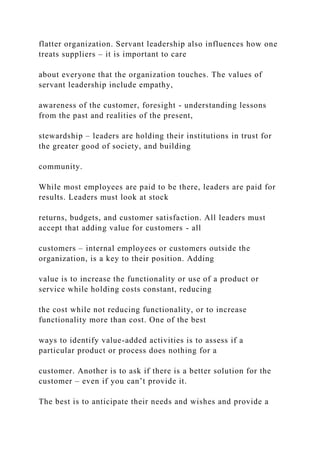 flatter organization. Servant leadership also influences how one
treats suppliers – it is important to care
about everyone that the organization touches. The values of
servant leadership include empathy,
awareness of the customer, foresight - understanding lessons
from the past and realities of the present,
stewardship – leaders are holding their institutions in trust for
the greater good of society, and building
community.
While most employees are paid to be there, leaders are paid for
results. Leaders must look at stock
returns, budgets, and customer satisfaction. All leaders must
accept that adding value for customers - all
customers – internal employees or customers outside the
organization, is a key to their position. Adding
value is to increase the functionality or use of a product or
service while holding costs constant, reducing
the cost while not reducing functionality, or to increase
functionality more than cost. One of the best
ways to identify value-added activities is to assess if a
particular product or process does nothing for a
customer. Another is to ask if there is a better solution for the
customer – even if you can’t provide it.
The best is to anticipate their needs and wishes and provide a
 