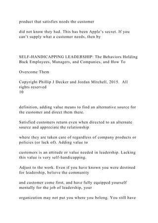 product that satisfies needs the customer
did not know they had. This has been Apple’s secret. If you
can’t supply what a customer needs, then by
SELF-HANDICAPPING LEADERSHIP: The Behaviors Holding
Back Employees, Managers, and Companies, and How To
Overcome Them
Copyright Phillip J Decker and Jordan Mitchell, 2015. All
rights reserved
10
definition, adding value means to find an alternative source for
the customer and direct them there.
Satisfied customers return even when directed to an alternate
source and appreciate the relationship
where they are taken care of regardless of company products or
policies (or lack of). Adding value to
customers is an attitude or value needed in leadership. Lacking
this value is very self-handicapping.
Adjust to the work. Even if you have known you were destined
for leadership, believe the community
and customer come first, and have fully equipped yourself
mentally for the job of leadership, your
organization may not put you where you belong. You still have
 