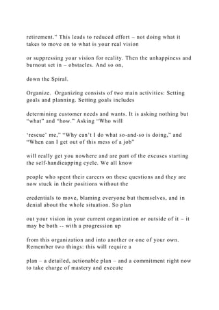 retirement.” This leads to reduced effort – not doing what it
takes to move on to what is your real vision
or suppressing your vision for reality. Then the unhappiness and
burnout set in – obstacles. And so on,
down the Spiral.
Organize. Organizing consists of two main activities: Setting
goals and planning. Setting goals includes
determining customer needs and wants. It is asking nothing but
“what” and “how.” Asking “Who will
‘rescue’ me,” “Why can’t I do what so-and-so is doing,” and
“When can I get out of this mess of a job”
will really get you nowhere and are part of the excuses starting
the self-handicapping cycle. We all know
people who spent their careers on these questions and they are
now stuck in their positions without the
credentials to move, blaming everyone but themselves, and in
denial about the whole situation. So plan
out your vision in your current organization or outside of it – it
may be both -- with a progression up
from this organization and into another or one of your own.
Remember two things: this will require a
plan – a detailed, actionable plan – and a commitment right now
to take charge of mastery and execute
 