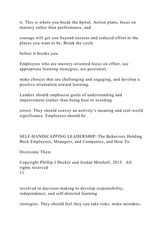 it. This is where you break the Spiral. Action plans, focus on
mastery rather than performance, and
courage will get you beyond excuses and reduced effort to the
places you want to be. Break the cycle
before it breaks you.
Employees who are mastery-oriented focus on effort, use
appropriate learning strategies, are persistent,
make choices that are challenging and engaging, and develop a
positive orientation toward learning.
Leaders should emphasize goals of understanding and
improvement (rather than being best or avoiding
error). They should convey an activity’s meaning and real-world
significance. Employees should be
SELF-HANDICAPPING LEADERSHIP: The Behaviors Holding
Back Employees, Managers, and Companies, and How To
Overcome Them
Copyright Phillip J Decker and Jordan Mitchell, 2015. All
rights reserved
11
involved in decision-making to develop responsibility,
independence, and self-directed learning
strategies. They should feel they can take risks, make mistakes,
 