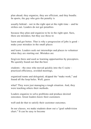 plan ahead, they organize, they are efficient, and they bundle.
In sports, the guy who gets the penalty is
usually behind – not in the right spot at the right time – and he
strikes out. Leaders do not get penalties
because they plan and organize to be in the right spot. Sure,
there are mistakes; but they use those to
learn and get better. That is why a progression of jobs is good –
make your mistakes in the small places
and learn. Leaders seek out internships and places to volunteer
when they are starting out. Mistakes are
forgiven there and used as learning opportunities by preceptors.
We quickly found out that the best
students – the ones who moved quickly into the C-suite –
practiced efficiency, avoided meetings,
organized teams and delegated, skipped the “make work,” and
found all the loop holes. Well, guess
what? They were just managing a tough situation. And, they
were teaching others their methods.
Leaders organize to solve problems and produce desired
outcomes. Great leaders know their customers
well and do that to satisfy their customer outcomes.
In our classes, we make students draw out a “goal subdivision
chart.” It can be easy to become
 