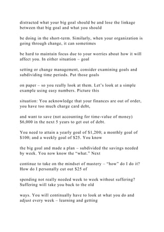 distracted what your big goal should be and lose the linkage
between that big goal and what you should
be doing in the short-term. Similarly, when your organization is
going through change, it can sometimes
be hard to maintain focus due to your worries about how it will
affect you. In either situation – goal
setting or change management, consider examining goals and
subdividing time periods. Put those goals
on paper – so you really look at them. Let’s look at a simple
example using easy numbers. Picture this
situation: You acknowledge that your finances are out of order,
you have too much charge card debt,
and want to save (not accounting for time-value of money)
$6,000 in the next 5 years to get out of debt.
You need to attain a yearly goal of $1,200; a monthly goal of
$100; and a weekly goal of $25. You know
the big goal and made a plan – subdivided the savings needed
by week. You now know the “what.” Next
continue to take on the mindset of mastery – “how” do I do it?
How do I personally cut out $25 of
spending not really needed week to week without suffering?
Suffering will take you back to the old
ways. You will continually have to look at what you do and
adjust every week – learning and getting
 
