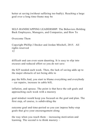 better at saving (without suffering too badly). Reaching a large
goal over a long time-frame may be
SELF-HANDICAPPING LEADERSHIP: The Behaviors Holding
Back Employees, Managers, and Companies, and How To
Overcome Them
Copyright Phillip J Decker and Jordan Mitchell, 2015. All
rights reserved
12
difficult and can even seem daunting. It is easy to slip into
excuses and reduced effort so you do not save
the $25 needed each week. Then, the lack of saving adds up to
the major obstacle of not being able to
pay the bills.And, you start to blame everything and everybody
– car repairs, increase in cable bill,
inflation, and spouse. The point is that have the sub goals and
approaching each week with a mastery
goal mindset would keep you focused on the goal and plan. The
first step, of course, is subdividing the
outcome goal and time-period so you can impose baby-step
goals that give your encouragement along
the way when you reach them – increasing motivation and
learning. The second is to think mastery –
 
