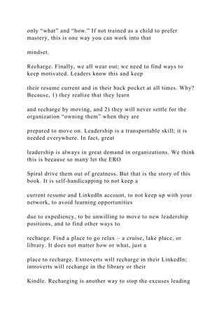 only “what” and “how.” If not trained as a child to prefer
mastery, this is one way you can work into that
mindset.
Recharge. Finally, we all wear out; we need to find ways to
keep motivated. Leaders know this and keep
their resume current and in their back pocket at all times. Why?
Because, 1) they realize that they learn
and recharge by moving, and 2) they will never settle for the
organization “owning them” when they are
prepared to move on. Leadership is a transportable skill; it is
needed everywhere. In fact, great
leadership is always in great demand in organizations. We think
this is because so many let the ERO
Spiral drive them out of greatness. But that is the story of this
book. It is self-handicapping to not keep a
current resume and LinkedIn account, to not keep up with your
network, to avoid learning opportunities
due to expediency, to be unwilling to move to new leadership
positions, and to find other ways to
recharge. Find a place to go relax – a cruise, lake place, or
library. It does not matter how or what, just a
place to recharge. Extroverts will recharge in their LinkedIn;
introverts will recharge in the library or their
Kindle. Recharging is another way to stop the excuses leading
 