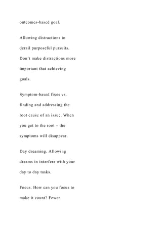 outcomes-based goal.
Allowing distractions to
derail purposeful pursuits.
Don’t make distractions more
important that achieving
goals.
Symptom-based fixes vs.
finding and addressing the
root cause of an issue. When
you get to the root – the
symptoms will disappear.
Day dreaming. Allowing
dreams in interfere with your
day to day tasks.
Focus. How can you focus to
make it count? Fewer
 