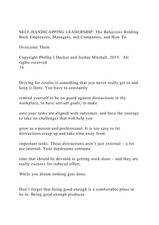 SELF-HANDICAPPING LEADERSHIP: The Behaviors Holding
Back Employees, Managers, and Companies, and How To
Overcome Them
Copyright Phillip J Decker and Jordan Mitchell, 2015. All
rights reserved
14
Driving for results is something that you never really get to and
keep it there. You have to constantly
remind yourself to be on guard against distractions in the
workplace, to have servant goals, to make
sure your tasks are aligned with outcomes, and have the courage
to take on challenges that will help you
grow as a person and professional. It is too easy to let
distractions creep up and take time away from
important tasks. These distractions aren’t just external – a lot
are internal. Your daydreams consume
time that should be devoted to getting work done – and they are
really excuses for reduced effort.
While you dream nothing gets done.
Don’t forget that being good enough is a comfortable place to
be in. Being good enough produces
 