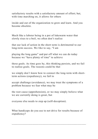 satisfactory results with a satisfactory amount of effort; but,
with time marching on, it allows for others
inside and out of the organization to grow and learn. And you
become obsolete.
Much like a lobster being in a pot of lukewarm water that
slowly rises to a boil, we often don’t realize
that our lack of action in the short term is detrimental to our
long-term success. We like to say, “I am
playing the long game” and put off what we can do today
because we “have plenty of time” to achieve
those goals. As time goes by, this thinking persists, and we fail
to realize goals. The reasons could be that
we simply don’t know how to connect the long-term with short-
term actions (expediency), we fail to
accept challenge (avoidance), we may treat the symptoms of a
problem because we fear what may be
the root cause (apprehension), or we may simply believe what
we are currently doing is great, but
everyone else needs to step up (self-deception).
What handicaps do you use to not drive for results because of
expediency?
_____________________________________________________
 