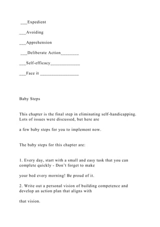 ___Expedient
___Avoiding
___Apprehension
___Deliberate Action________
___Self-efficacy_____________
___Face it _________________
Baby Steps
This chapter is the final step in eliminating self-handicapping.
Lots of issues were discussed, but here are
a few baby steps for you to implement now.
The baby steps for this chapter are:
1. Every day, start with a small and easy task that you can
complete quickly - Don’t forget to make
your bed every morning! Be proud of it.
2. Write out a personal vision of building competence and
develop an action plan that aligns with
that vision.
 