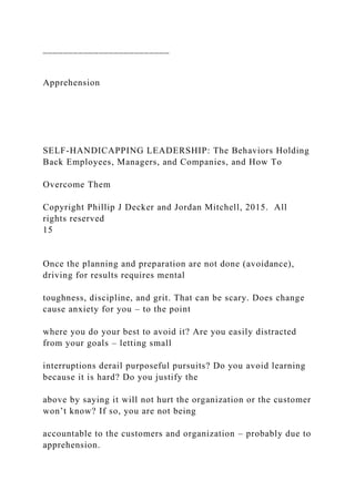 _________________________
Apprehension
SELF-HANDICAPPING LEADERSHIP: The Behaviors Holding
Back Employees, Managers, and Companies, and How To
Overcome Them
Copyright Phillip J Decker and Jordan Mitchell, 2015. All
rights reserved
15
Once the planning and preparation are not done (avoidance),
driving for results requires mental
toughness, discipline, and grit. That can be scary. Does change
cause anxiety for you – to the point
where you do your best to avoid it? Are you easily distracted
from your goals – letting small
interruptions derail purposeful pursuits? Do you avoid learning
because it is hard? Do you justify the
above by saying it will not hurt the organization or the customer
won’t know? If so, you are not being
accountable to the customers and organization – probably due to
apprehension.
 
