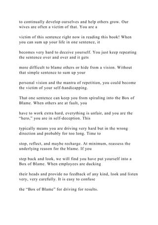 to continually develop ourselves and help others grow. Our
wives are often a victim of that. You are a
victim of this sentence right now in reading this book! When
you can sum up your life in one sentence, it
becomes very hard to deceive yourself. You just keep repeating
the sentence over and over and it gets
more difficult to blame others or hide from a vision. Without
that simple sentence to sum up your
personal vision and the mantra of repetition, you could become
the victim of your self-handicapping.
That one sentence can keep you from spiraling into the Box of
Blame. When others are at fault, you
have to work extra hard, everything is unfair, and you are the
“hero,” you are in self-deception. This
typically means you are driving very hard but in the wrong
direction and probably for too long. Time to
stop, reflect, and maybe recharge. At minimum, reassess the
underlying reason for the blame. If you
step back and look, we will find you have put yourself into a
Box of Blame. When employees are ducking
their heads and provide no feedback of any kind, look and listen
very, very carefully. It is easy to confuse
the “Box of Blame” for driving for results.
 