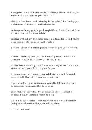 Recognize. Visions direct action. Without a vision, how do you
know where you want to go? You are at
risk of a derailment and “blowing in the wind.” But having just
a vision won’t result in much without an
action plan. Many people go through life without either of these
items – floating from one job to
another without any logical progression. In order to find where
your passion fits you must first create a
personal vision and action plan in order to give you direction.
Admit. Admitting that you don’t have a personal vision is a
difficult thing to do. However, it is helpful to
realize how different your life can be when you do. This vision
statement will provide a compass for you
to gauge career decisions, personal decisions, and financial
decisions.10 Once the vision statement is in
place, developing an action plan logically follows (there are
action plans throughout this book as an
example). Not only does the action plan contain specific
actions, but also should contain potential
barriers to achievement. The better you can plan for barriers
(relapses) – the more likely you will be able
to overcome them.
 