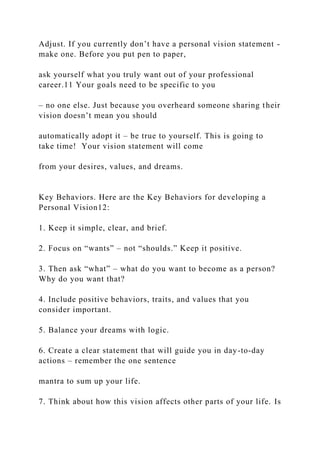 Adjust. If you currently don’t have a personal vision statement -
make one. Before you put pen to paper,
ask yourself what you truly want out of your professional
career.11 Your goals need to be specific to you
– no one else. Just because you overheard someone sharing their
vision doesn’t mean you should
automatically adopt it – be true to yourself. This is going to
take time! Your vision statement will come
from your desires, values, and dreams.
Key Behaviors. Here are the Key Behaviors for developing a
Personal Vision12:
1. Keep it simple, clear, and brief.
2. Focus on “wants” – not “shoulds.” Keep it positive.
3. Then ask “what” – what do you want to become as a person?
Why do you want that?
4. Include positive behaviors, traits, and values that you
consider important.
5. Balance your dreams with logic.
6. Create a clear statement that will guide you in day-to-day
actions – remember the one sentence
mantra to sum up your life.
7. Think about how this vision affects other parts of your life. Is
 