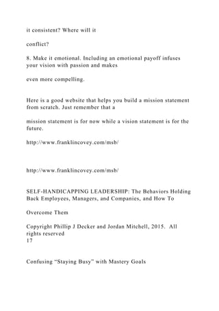 it consistent? Where will it
conflict?
8. Make it emotional. Including an emotional payoff infuses
your vision with passion and makes
even more compelling.
Here is a good website that helps you build a mission statement
from scratch. Just remember that a
mission statement is for now while a vision statement is for the
future.
http://www.franklincovey.com/msb/
http://www.franklincovey.com/msb/
SELF-HANDICAPPING LEADERSHIP: The Behaviors Holding
Back Employees, Managers, and Companies, and How To
Overcome Them
Copyright Phillip J Decker and Jordan Mitchell, 2015. All
rights reserved
17
Confusing “Staying Busy” with Mastery Goals
 