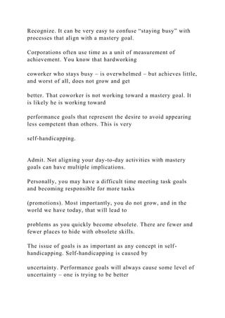 Recognize. It can be very easy to confuse “staying busy” with
processes that align with a mastery goal.
Corporations often use time as a unit of measurement of
achievement. You know that hardworking
coworker who stays busy – is overwhelmed – but achieves little,
and worst of all, does not grow and get
better. That coworker is not working toward a mastery goal. It
is likely he is working toward
performance goals that represent the desire to avoid appearing
less competent than others. This is very
self-handicapping.
Admit. Not aligning your day-to-day activities with mastery
goals can have multiple implications.
Personally, you may have a difficult time meeting task goals
and becoming responsible for more tasks
(promotions). Most importantly, you do not grow, and in the
world we have today, that will lead to
problems as you quickly become obsolete. There are fewer and
fewer places to hide with obsolete skills.
The issue of goals is as important as any concept in self-
handicapping. Self-handicapping is caused by
uncertainty. Performance goals will always cause some level of
uncertainty – one is trying to be better
 