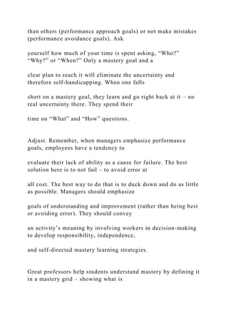 than others (performance approach goals) or not make mistakes
(performance avoidance goals). Ask
yourself how much of your time is spent asking, “Who?”
“Why?” or “When?” Only a mastery goal and a
clear plan to reach it will eliminate the uncertainty and
therefore self-handicapping. When one falls
short on a mastery goal, they learn and go right back at it – no
real uncertainty there. They spend their
time on “What” and “How” questions.
Adjust. Remember, when managers emphasize performance
goals, employees have a tendency to
evaluate their lack of ability as a cause for failure. The best
solution here is to not fail – to avoid error at
all cost. The best way to do that is to duck down and do as little
as possible. Managers should emphasize
goals of understanding and improvement (rather than being best
or avoiding error). They should convey
an activity’s meaning by involving workers in decision-making
to develop responsibility, independence,
and self-directed mastery learning strategies.
Great professors help students understand mastery by defining it
in a mastery grid – showing what is
 
