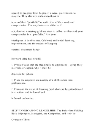 needed to progress from beginner, novice, practitioner, to
mastery. They also ask students to think in
terms of their “portfolio” or collection of their work and
competencies. You may have seen either – if
not, develop a mastery grid and start to collect evidence of your
competencies in a “portfolio.” Ask your
employees to do the same. Celebrate and model learning,
improvement, and the success of keeping
external customers happy.
Here are some basic rules:
-- given their
interests, or explain why it must be
done and for whom.
performance.
interactions and in formal and
informal evaluation.
SELF-HANDICAPPING LEADERSHIP: The Behaviors Holding
Back Employees, Managers, and Companies, and How To
Overcome Them
 