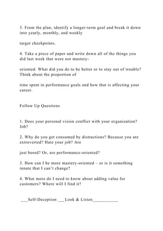 3. From the plan, identify a longer-term goal and break it down
into yearly, monthly, and weekly
target checkpoints.
4. Take a piece of paper and write down all of the things you
did last week that were not mastery-
oriented. What did you do to be better or to stay out of trouble?
Think about the proportion of
time spent in performance goals and how that is affecting your
career.
Follow Up Questions
1. Does your personal vision conflict with your organization?
Job?
2. Why do you get consumed by distractions? Because you are
extroverted? Hate your job? Are
just bored? Or, are performance-oriented?
3. How can I be more mastery-oriented – or is it something
innate that I can’t change?
4. What more do I need to know about adding value for
customers? Where will I find it?
___Self-Deception ___Look & Listen___________
 