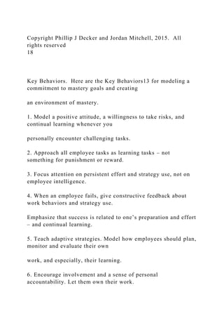 Copyright Phillip J Decker and Jordan Mitchell, 2015. All
rights reserved
18
Key Behaviors. Here are the Key Behaviors13 for modeling a
commitment to mastery goals and creating
an environment of mastery.
1. Model a positive attitude, a willingness to take risks, and
continual learning whenever you
personally encounter challenging tasks.
2. Approach all employee tasks as learning tasks – not
something for punishment or reward.
3. Focus attention on persistent effort and strategy use, not on
employee intelligence.
4. When an employee fails, give constructive feedback about
work behaviors and strategy use.
Emphasize that success is related to one’s preparation and effort
– and continual learning.
5. Teach adaptive strategies. Model how employees should plan,
monitor and evaluate their own
work, and especially, their learning.
6. Encourage involvement and a sense of personal
accountability. Let them own their work.
 