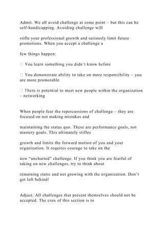 Admit. We all avoid challenge at some point – but this can be
self-handicapping. Avoiding challenge will
stifle your professional growth and seriously limit future
promotions. When you accept a challenge a
few things happen:
– you
are more promotable
to meet new people within the organization
– networking
When people fear the repercussions of challenge – they are
focused on not making mistakes and
maintaining the status quo. These are performance goals, not
mastery goals. This ultimately stifles
growth and limits the forward motion of you and your
organization. It requires courage to take on the
new “uncharted” challenge. If you think you are fearful of
taking on new challenges, try to think about
remaining static and not growing with the organization. Don’t
get left behind!
Adjust. All challenges that present themselves should not be
accepted. The crux of this section is to
 