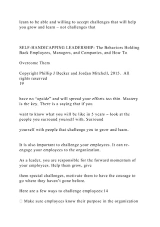learn to be able and willing to accept challenges that will help
you grow and learn – not challenges that
SELF-HANDICAPPING LEADERSHIP: The Behaviors Holding
Back Employees, Managers, and Companies, and How To
Overcome Them
Copyright Phillip J Decker and Jordan Mitchell, 2015. All
rights reserved
19
have no “upside” and will spread your efforts too thin. Mastery
is the key. There is a saying that if you
want to know what you will be like in 5 years – look at the
people you surround yourself with. Surround
yourself with people that challenge you to grow and learn.
It is also important to challenge your employees. It can re-
engage your employees to the organization.
As a leader, you are responsible for the forward momentum of
your employees. Help them grow, give
them special challenges, motivate them to have the courage to
go where they haven’t gone before.
Here are a few ways to challenge employees:14
 