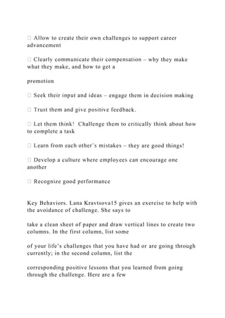 ir own challenges to support career
advancement
– why they make
what they make, and how to get a
promotion
– engage them in decision making
k.
to complete a task
– they are good things!
another
Key Behaviors. Lana Kravtsova15 gives an exercise to help with
the avoidance of challenge. She says to
take a clean sheet of paper and draw vertical lines to create two
columns. In the first column, list some
of your life’s challenges that you have had or are going through
currently; in the second column, list the
corresponding positive lessons that you learned from going
through the challenge. Here are a few
 