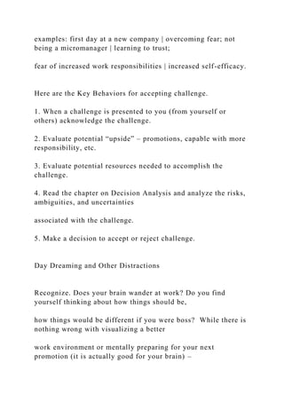 examples: first day at a new company | overcoming fear; not
being a micromanager | learning to trust;
fear of increased work responsibilities | increased self-efficacy.
Here are the Key Behaviors for accepting challenge.
1. When a challenge is presented to you (from yourself or
others) acknowledge the challenge.
2. Evaluate potential “upside” – promotions, capable with more
responsibility, etc.
3. Evaluate potential resources needed to accomplish the
challenge.
4. Read the chapter on Decision Analysis and analyze the risks,
ambiguities, and uncertainties
associated with the challenge.
5. Make a decision to accept or reject challenge.
Day Dreaming and Other Distractions
Recognize. Does your brain wander at work? Do you find
yourself thinking about how things should be,
how things would be different if you were boss? While there is
nothing wrong with visualizing a better
work environment or mentally preparing for your next
promotion (it is actually good for your brain) –
 
