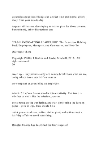 dreaming about those things can detract time and mental effort
away from your day-to-day
responsibilities and developing an action plan for those dreams.
Furthermore, other distractions can
SELF-HANDICAPPING LEADERSHIP: The Behaviors Holding
Back Employees, Managers, and Companies, and How To
Overcome Them
Copyright Phillip J Decker and Jordan Mitchell, 2015. All
rights reserved
20
creep up – they promise only a 5 minute break from what we are
doing which turns into half an hour on
the computer or counseling an employee.
Admit. All of our brains wander into creativity. The issue is
whether or not it fits the mission, you can
press pause on the wandering, and start developing the idea on
paper – give it legs. This should be a
quick process - dream, refine vision, plan, and action - not a
half-day affair to avoid something.
Douglas Cootey has described the four stages of
 