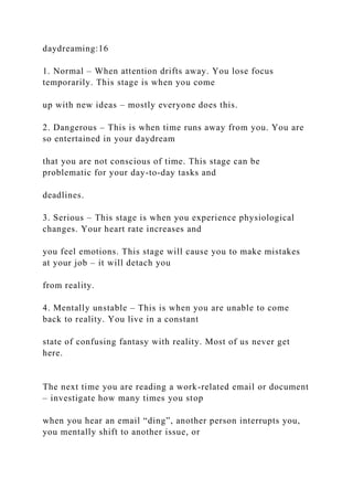 daydreaming:16
1. Normal – When attention drifts away. You lose focus
temporarily. This stage is when you come
up with new ideas – mostly everyone does this.
2. Dangerous – This is when time runs away from you. You are
so entertained in your daydream
that you are not conscious of time. This stage can be
problematic for your day-to-day tasks and
deadlines.
3. Serious – This stage is when you experience physiological
changes. Your heart rate increases and
you feel emotions. This stage will cause you to make mistakes
at your job – it will detach you
from reality.
4. Mentally unstable – This is when you are unable to come
back to reality. You live in a constant
state of confusing fantasy with reality. Most of us never get
here.
The next time you are reading a work-related email or document
– investigate how many times you stop
when you hear an email “ding”, another person interrupts you,
you mentally shift to another issue, or
 