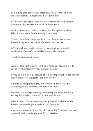 something else takes your attention away from the work
email/document. Research17 has shown that
office workers experience an interruption every 3 minutes.
Moreover, it can take up to 23 minutes for a
worker to resume their task after the disruption initiated.
Distractions are often boundary violations.
These violations can range from the obvious (someone
interrupting your work), to the ones that “sneak
in” – checking email constantly, responding to social
application “dings”, or thinking about that summer
vacation coming up soon.
Adjust. The best way to limit your time daydreaming is to
identify what triggers your daydreams and
avoid or limit doing them.18 It is also important to get enough
sleep. Research suggests that men need 7-
8 hours of sleep per night, while women need 8-9. Not
achieving these numbers can result in lack of
concentration, daydreaming, and being out of touch with
reality.19 Finally, you can retrain your brain
with a timer. Use a timer on your phone or a timer on the
internet to retrain your brain to daydream for
a certain amount of time. Set the timer for 5 minutes. Allow
yourself that time to go into the creativity
 